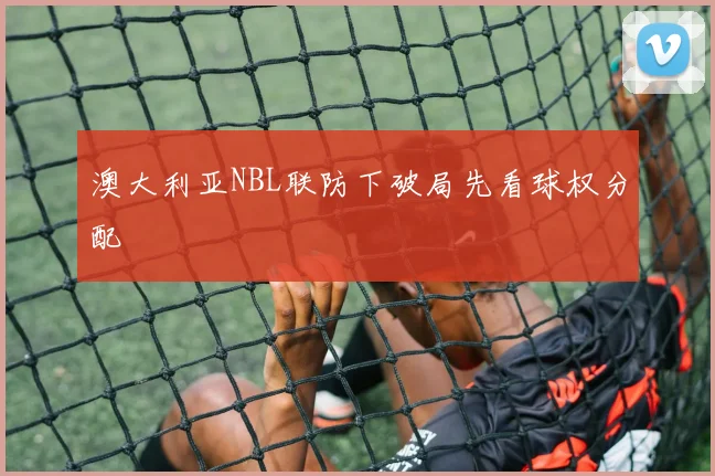 澳大利亚NBL联防下破局先看球权分配