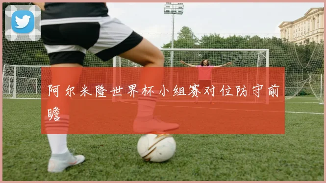 阿尔米隆世界杯小组赛对位防守前瞻