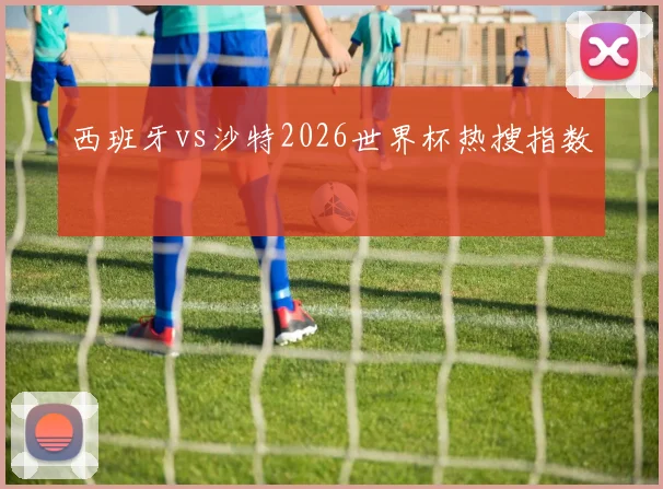 西班牙vs沙特2026世界杯热搜指数