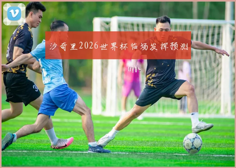 沙奇里2026世界杯临场发挥预测