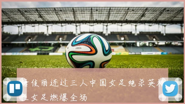 唐佳丽连过三人中国女足绝杀英格兰女足燃爆全场