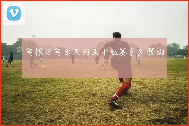 阿根廷阿尔及利亚小组赛首发预测