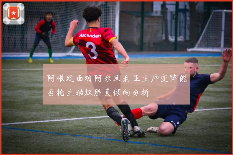 阿根廷面对阿尔及利亚主帅变阵能否抢主动权胜负倾向分析