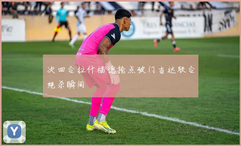 次回合拉什福德抢点破门吉达联合绝杀瞬间