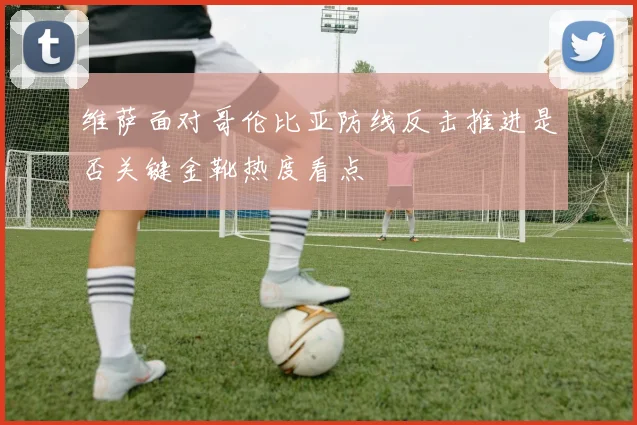 维萨面对哥伦比亚防线反击推进是否关键金靴热度看点