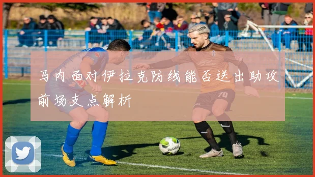 马内面对伊拉克防线能否送出助攻前场支点解析