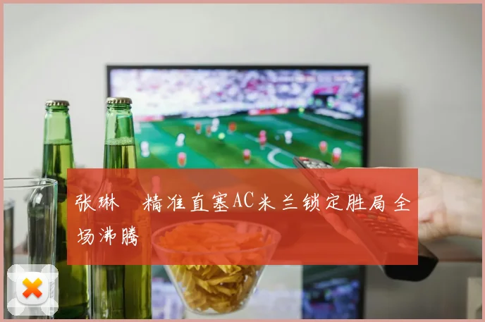 张琳芃精准直塞AC米兰锁定胜局全场沸腾