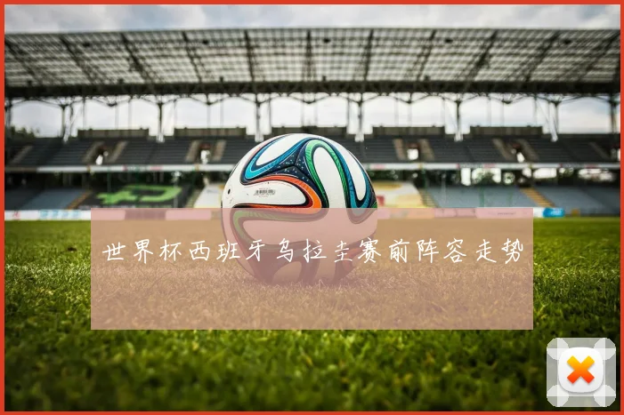 世界杯西班牙乌拉圭赛前阵容走势