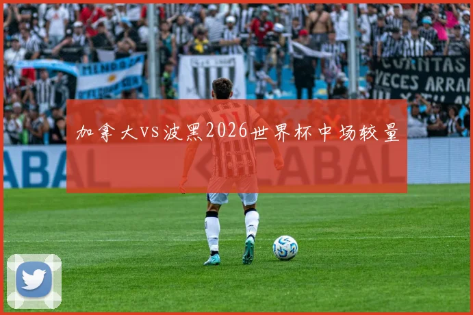加拿大vs波黑2026世界杯中场较量