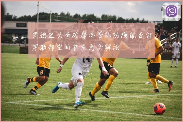 罗德里戈面对摩洛哥队防线能否打穿肋部空间首发悬念解读