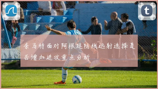 奈马特面对阿根廷防线远射选择是否增加进攻重点分析