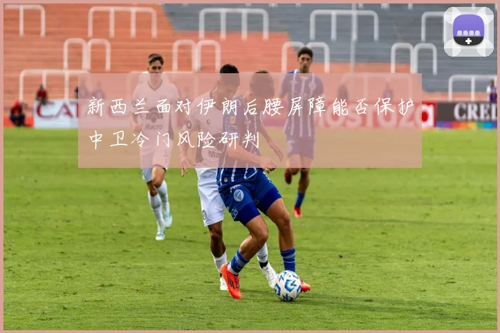 新西兰面对伊朗后腰屏障能否保护中卫冷门风险研判