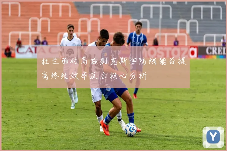 杜兰面对乌兹别克斯坦防线能否提高终结效率反击核心分析