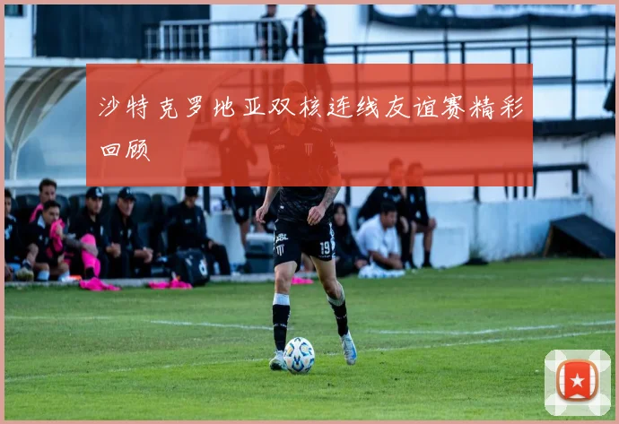 沙特克罗地亚双核连线友谊赛精彩回顾