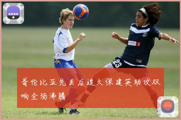 哥伦比亚先丢后追久保建英助攻双响全场沸腾