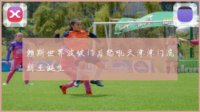 赖斯世界波破门后怒吼天津津门虎新王诞生
