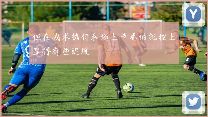 但在战术执行和场上节奏的把控上显得有些迟缓