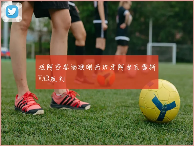 迈阿密客场硬刚西班牙阿尔瓦雷斯VAR改判