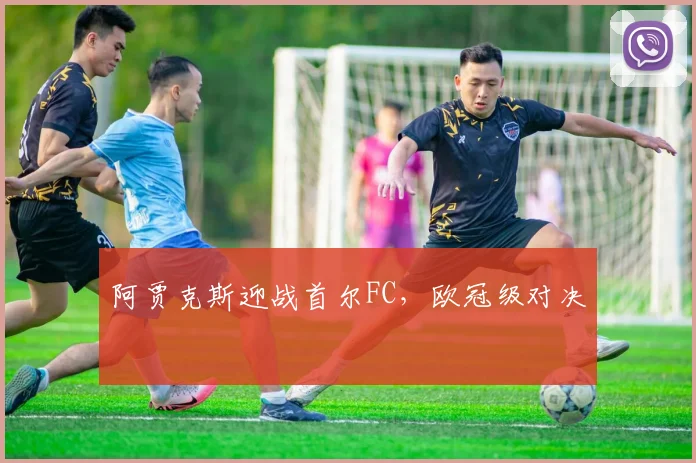 阿贾克斯迎战首尔FC，欧冠级对决