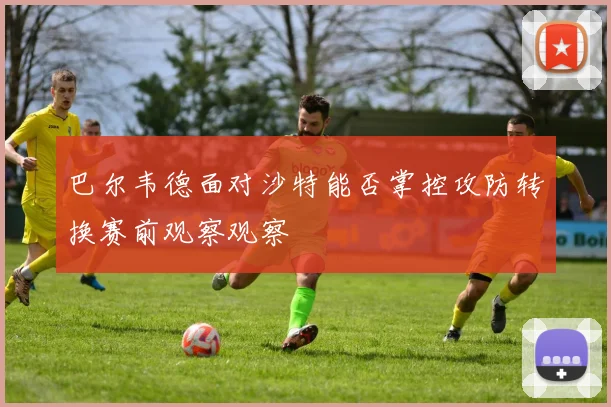 巴尔韦德面对沙特能否掌控攻防转换赛前观察观察