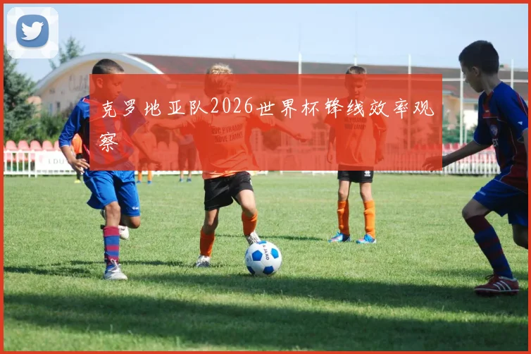克罗地亚队2026世界杯锋线效率观察