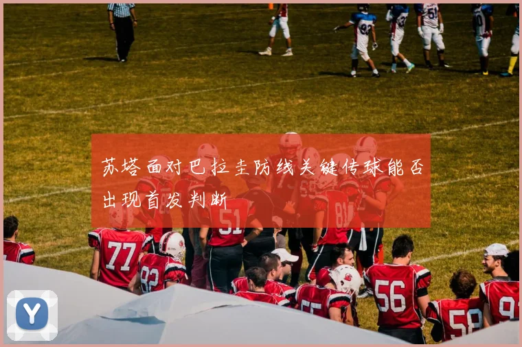 苏塔面对巴拉圭防线关键传球能否出现首发判断