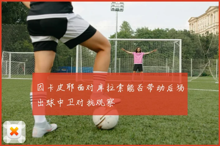 因卡皮耶面对库拉索能否带动后场出球中卫对抗观察