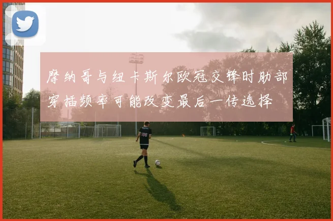 摩纳哥与纽卡斯尔欧冠交锋时肋部穿插频率可能改变最后一传选择