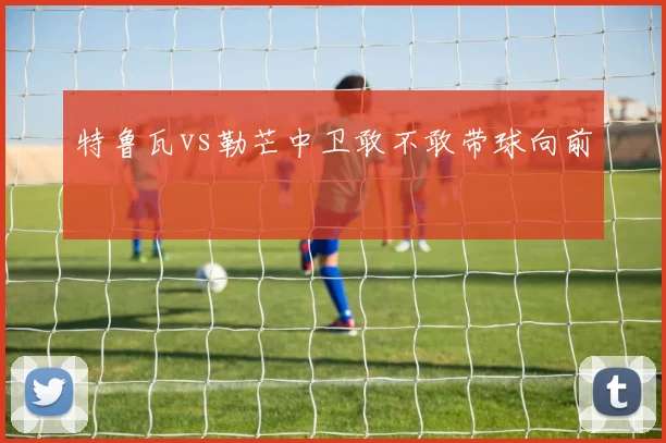 特鲁瓦vs勒芒中卫敢不敢带球向前