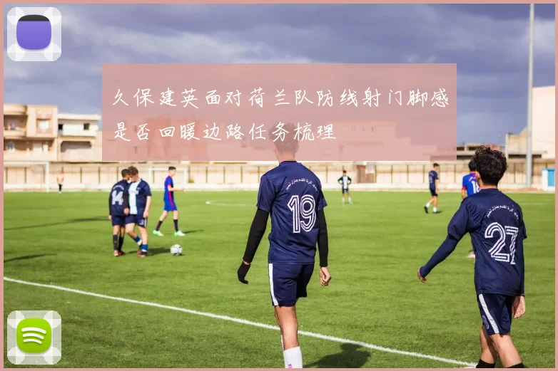 久保建英面对荷兰队防线射门脚感是否回暖边路任务梳理
