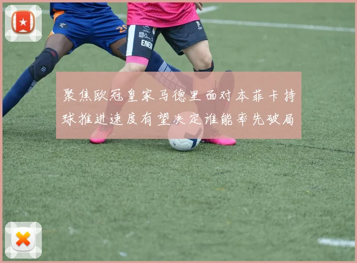 聚焦欧冠皇家马德里面对本菲卡持球推进速度有望决定谁能率先破局