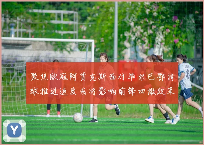 聚焦欧冠阿贾克斯面对毕尔巴鄂持球推进速度或将影响前锋回撤效果