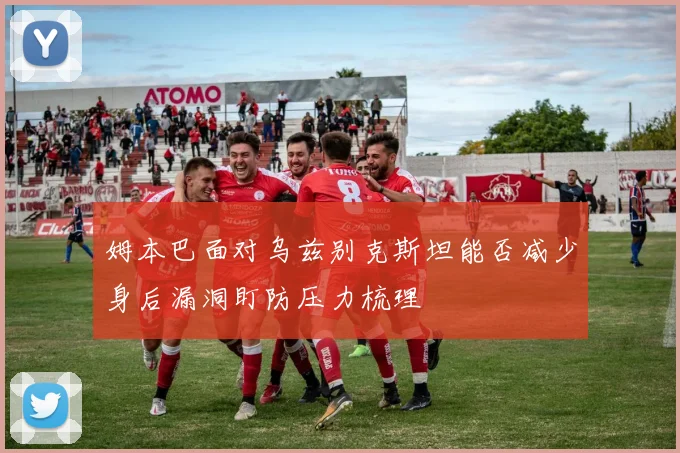 姆本巴面对乌兹别克斯坦能否减少身后漏洞盯防压力梳理