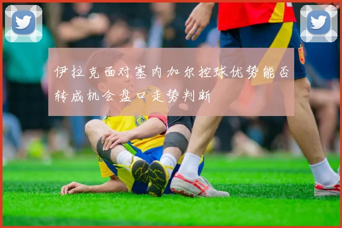 伊拉克面对塞内加尔控球优势能否转成机会盘口走势判断
