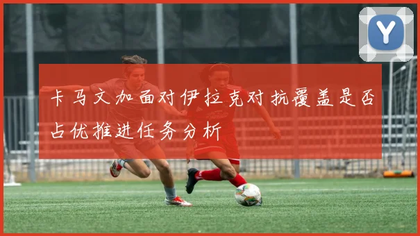 卡马文加面对伊拉克对抗覆盖是否占优推进任务分析