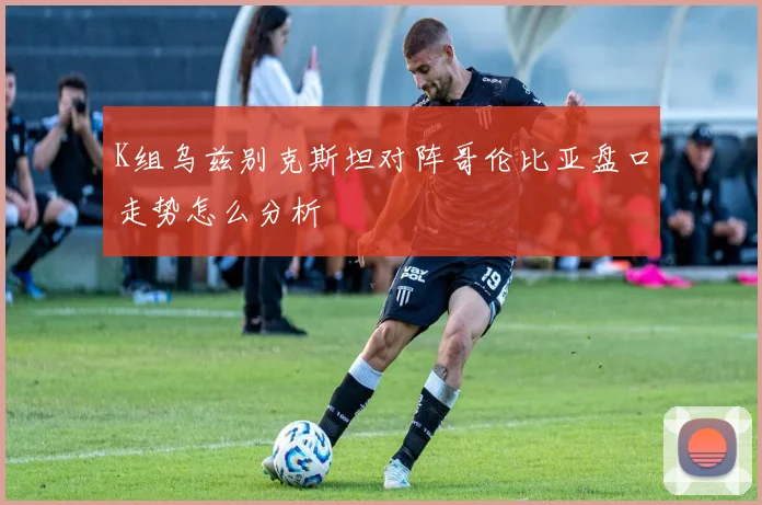 K组乌兹别克斯坦对阵哥伦比亚盘口走势怎么分析