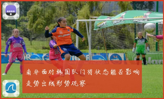 南非面对韩国队门将状态能否影响走势出线形势观察