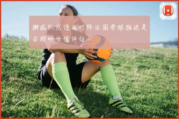 挪威队厄德高对阵法国带球推进是否顺畅价值评估