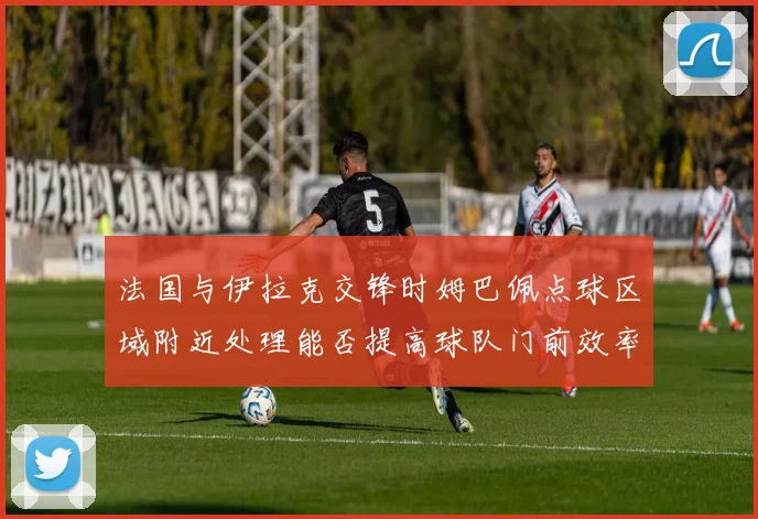 法国与伊拉克交锋时姆巴佩点球区域附近处理能否提高球队门前效率